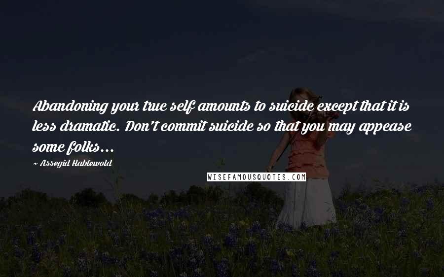 Assegid Habtewold Quotes: Abandoning your true self amounts to suicide except that it is less dramatic. Don't commit suicide so that you may appease some folks...