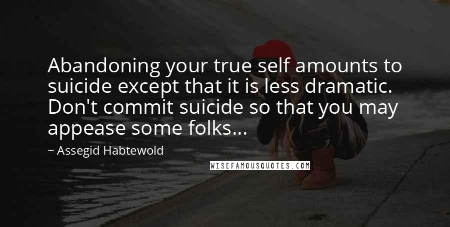 Assegid Habtewold Quotes: Abandoning your true self amounts to suicide except that it is less dramatic. Don't commit suicide so that you may appease some folks...