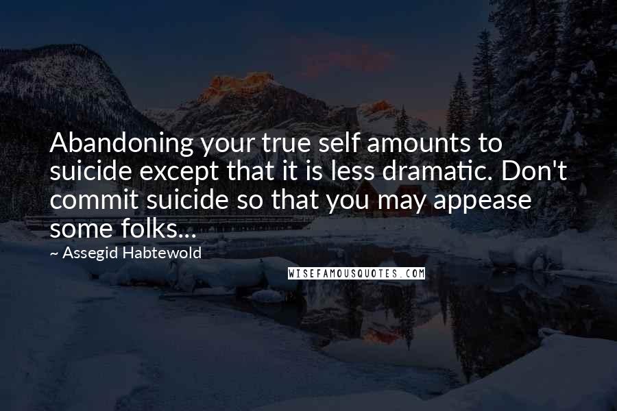 Assegid Habtewold Quotes: Abandoning your true self amounts to suicide except that it is less dramatic. Don't commit suicide so that you may appease some folks...