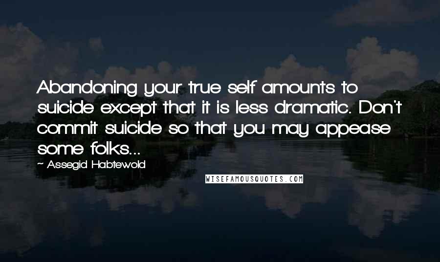 Assegid Habtewold Quotes: Abandoning your true self amounts to suicide except that it is less dramatic. Don't commit suicide so that you may appease some folks...