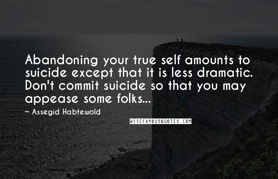 Assegid Habtewold Quotes: Abandoning your true self amounts to suicide except that it is less dramatic. Don't commit suicide so that you may appease some folks...