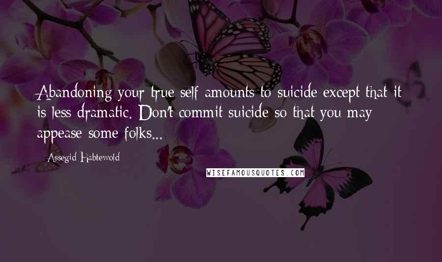 Assegid Habtewold Quotes: Abandoning your true self amounts to suicide except that it is less dramatic. Don't commit suicide so that you may appease some folks...