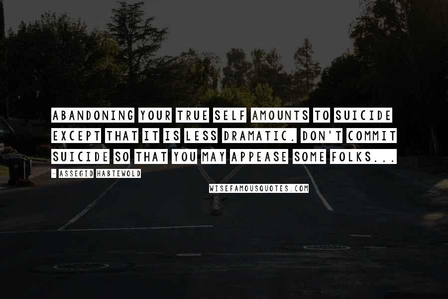 Assegid Habtewold Quotes: Abandoning your true self amounts to suicide except that it is less dramatic. Don't commit suicide so that you may appease some folks...