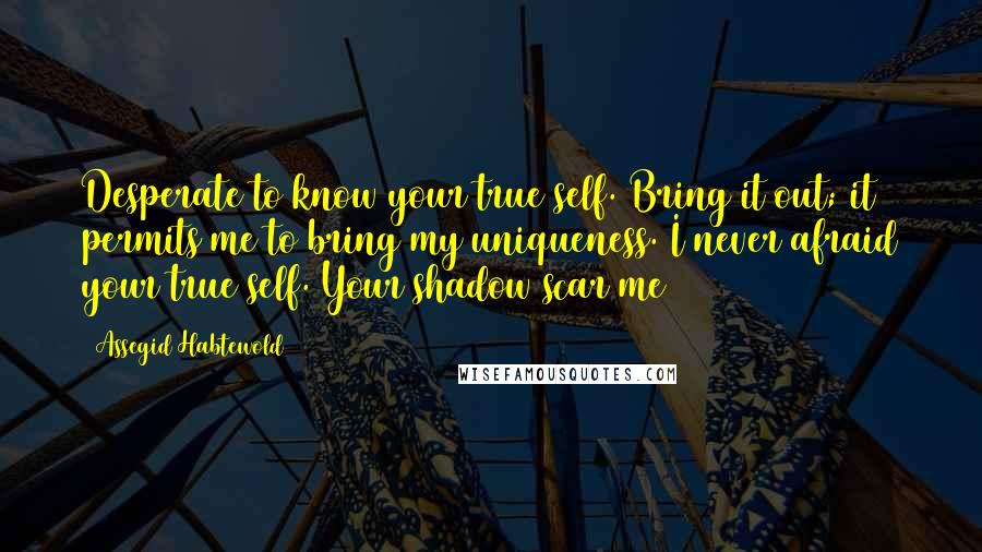Assegid Habtewold Quotes: Desperate to know your true self. Bring it out; it permits me to bring my uniqueness. I never afraid your true self. Your shadow scar me