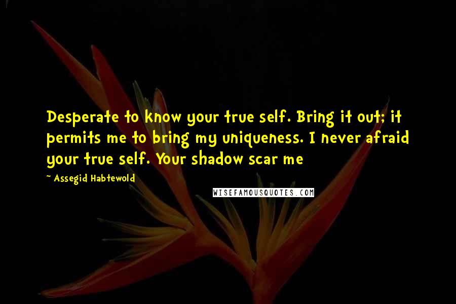 Assegid Habtewold Quotes: Desperate to know your true self. Bring it out; it permits me to bring my uniqueness. I never afraid your true self. Your shadow scar me