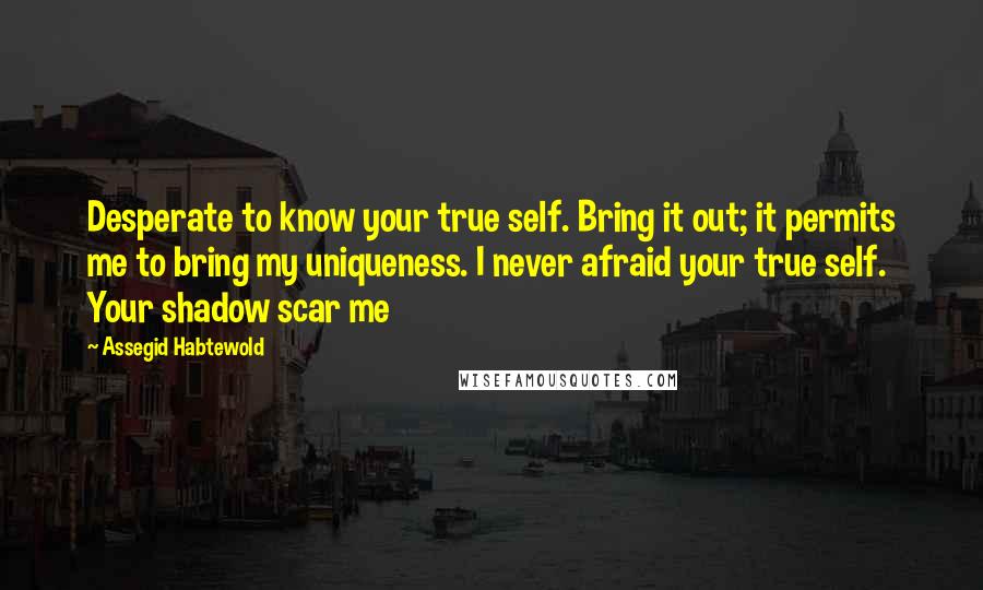 Assegid Habtewold Quotes: Desperate to know your true self. Bring it out; it permits me to bring my uniqueness. I never afraid your true self. Your shadow scar me