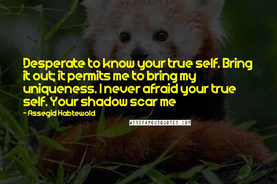Assegid Habtewold Quotes: Desperate to know your true self. Bring it out; it permits me to bring my uniqueness. I never afraid your true self. Your shadow scar me