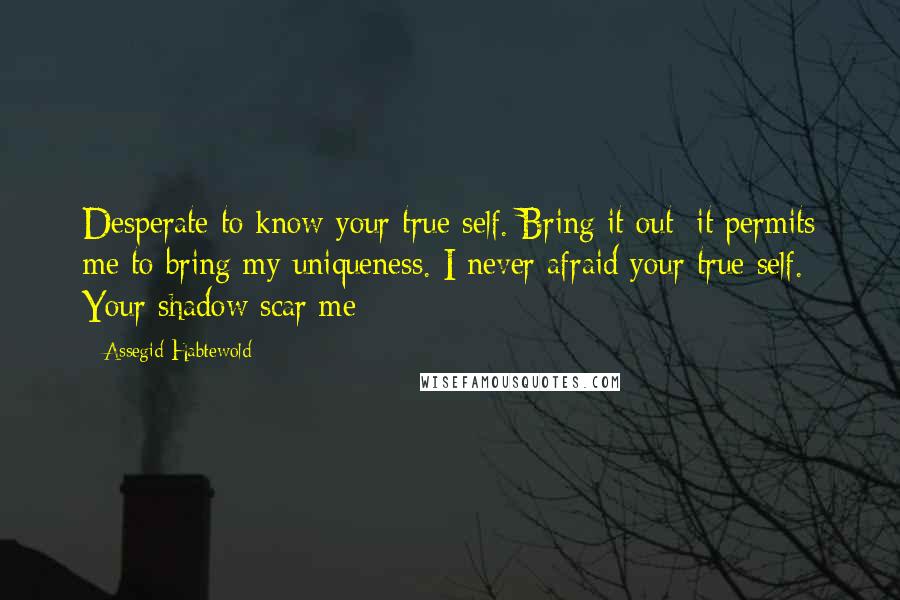 Assegid Habtewold Quotes: Desperate to know your true self. Bring it out; it permits me to bring my uniqueness. I never afraid your true self. Your shadow scar me