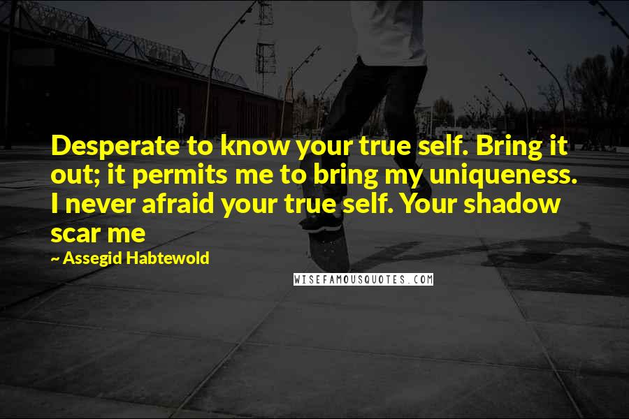Assegid Habtewold Quotes: Desperate to know your true self. Bring it out; it permits me to bring my uniqueness. I never afraid your true self. Your shadow scar me