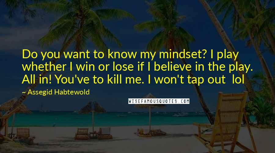 Assegid Habtewold Quotes: Do you want to know my mindset? I play whether I win or lose if I believe in the play. All in! You've to kill me. I won't tap out lol