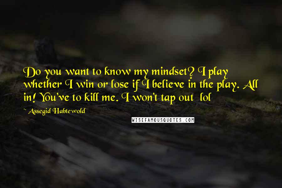 Assegid Habtewold Quotes: Do you want to know my mindset? I play whether I win or lose if I believe in the play. All in! You've to kill me. I won't tap out  lol