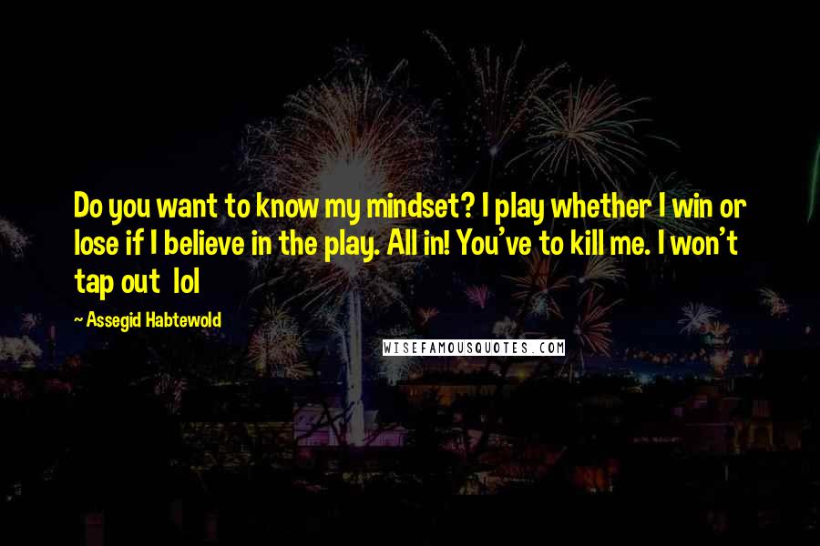 Assegid Habtewold Quotes: Do you want to know my mindset? I play whether I win or lose if I believe in the play. All in! You've to kill me. I won't tap out  lol