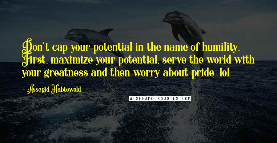 Assegid Habtewold Quotes: Don't cap your potential in the name of humility. First, maximize your potential, serve the world with your greatness and then worry about pride  lol