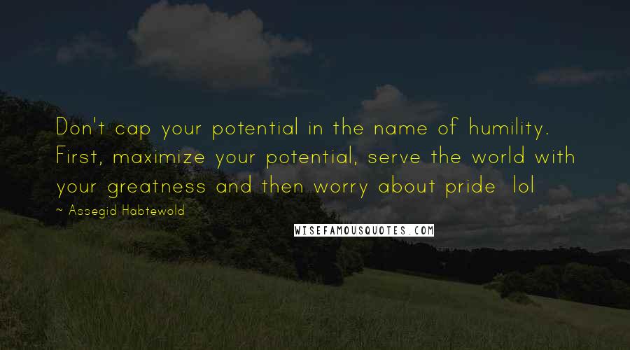 Assegid Habtewold Quotes: Don't cap your potential in the name of humility. First, maximize your potential, serve the world with your greatness and then worry about pride  lol