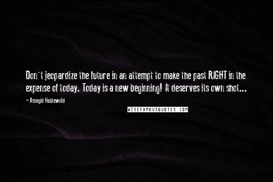 Assegid Habtewold Quotes: Don't jeopardize the future in an attempt to make the past RIGHT in the expense of today. Today is a new beginning! It deserves its own shot...