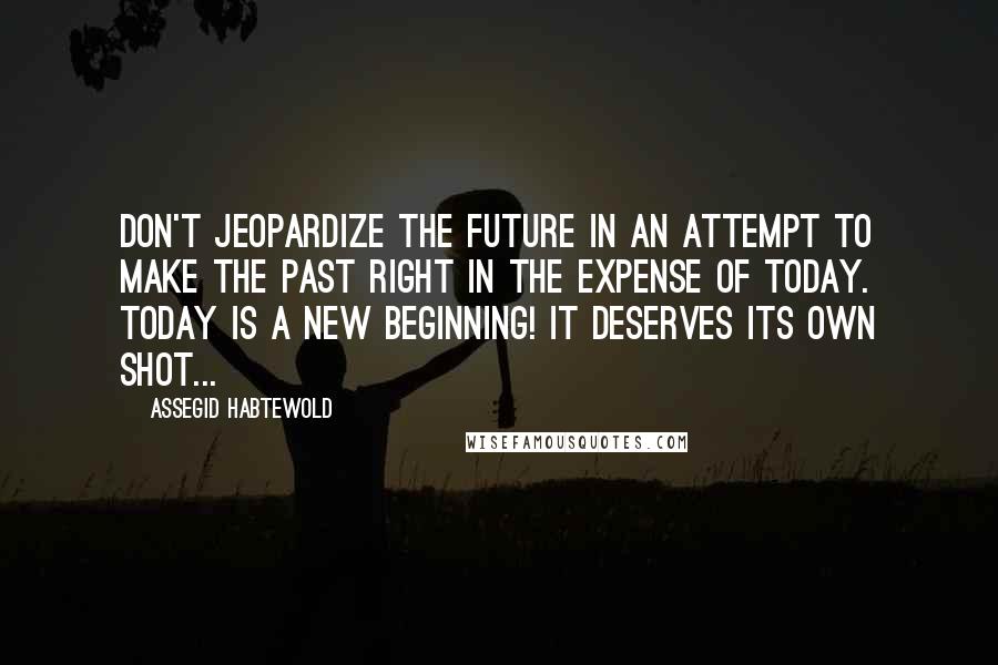 Assegid Habtewold Quotes: Don't jeopardize the future in an attempt to make the past RIGHT in the expense of today. Today is a new beginning! It deserves its own shot...
