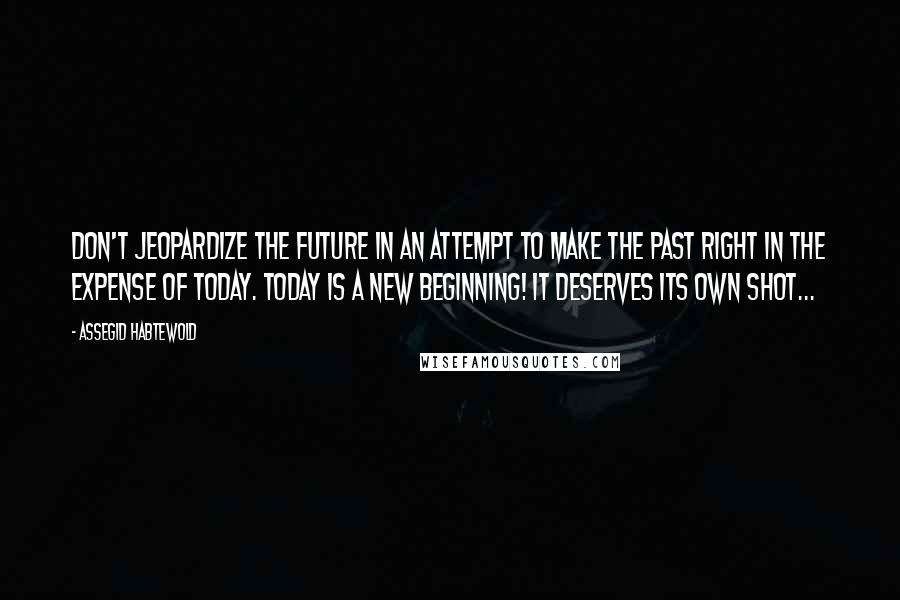 Assegid Habtewold Quotes: Don't jeopardize the future in an attempt to make the past RIGHT in the expense of today. Today is a new beginning! It deserves its own shot...