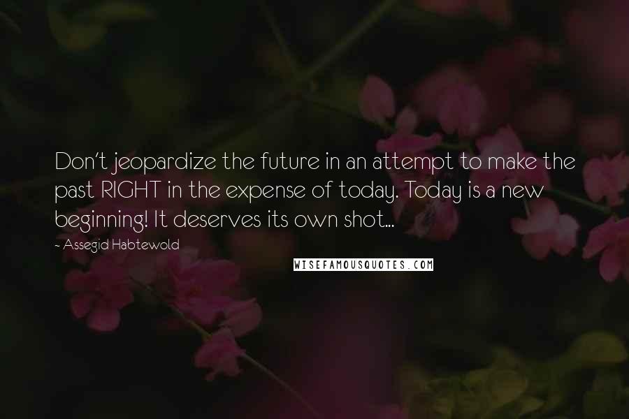 Assegid Habtewold Quotes: Don't jeopardize the future in an attempt to make the past RIGHT in the expense of today. Today is a new beginning! It deserves its own shot...