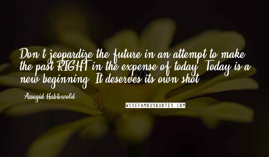 Assegid Habtewold Quotes: Don't jeopardize the future in an attempt to make the past RIGHT in the expense of today. Today is a new beginning! It deserves its own shot...