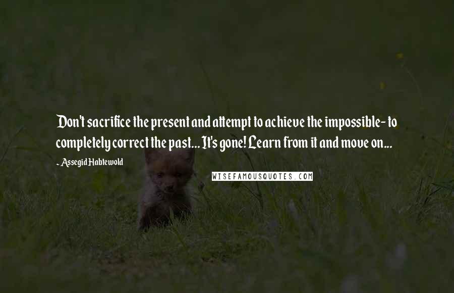 Assegid Habtewold Quotes: Don't sacrifice the present and attempt to achieve the impossible- to completely correct the past... It's gone! Learn from it and move on...