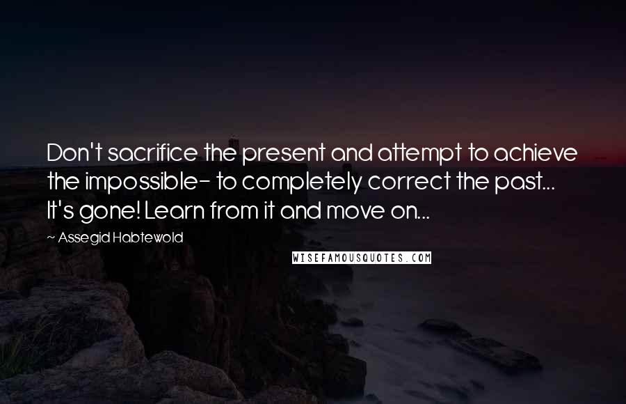 Assegid Habtewold Quotes: Don't sacrifice the present and attempt to achieve the impossible- to completely correct the past... It's gone! Learn from it and move on...