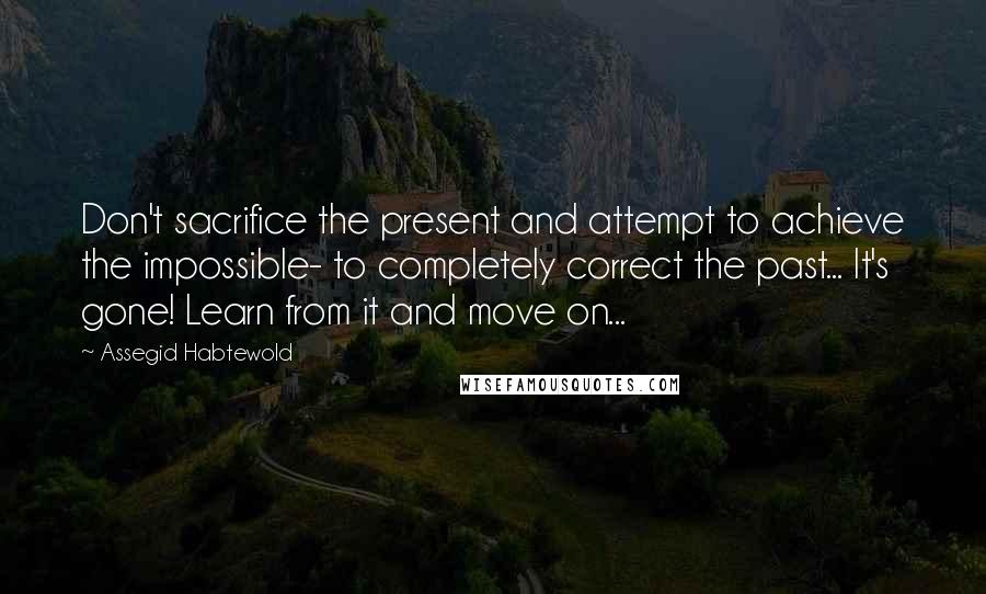 Assegid Habtewold Quotes: Don't sacrifice the present and attempt to achieve the impossible- to completely correct the past... It's gone! Learn from it and move on...