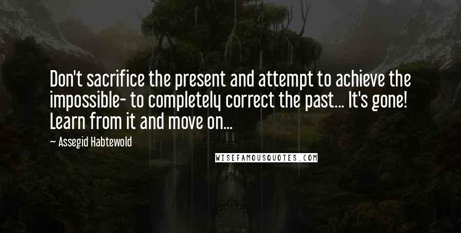 Assegid Habtewold Quotes: Don't sacrifice the present and attempt to achieve the impossible- to completely correct the past... It's gone! Learn from it and move on...