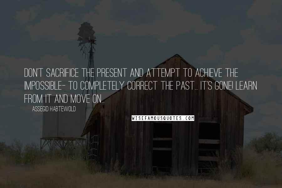 Assegid Habtewold Quotes: Don't sacrifice the present and attempt to achieve the impossible- to completely correct the past... It's gone! Learn from it and move on...