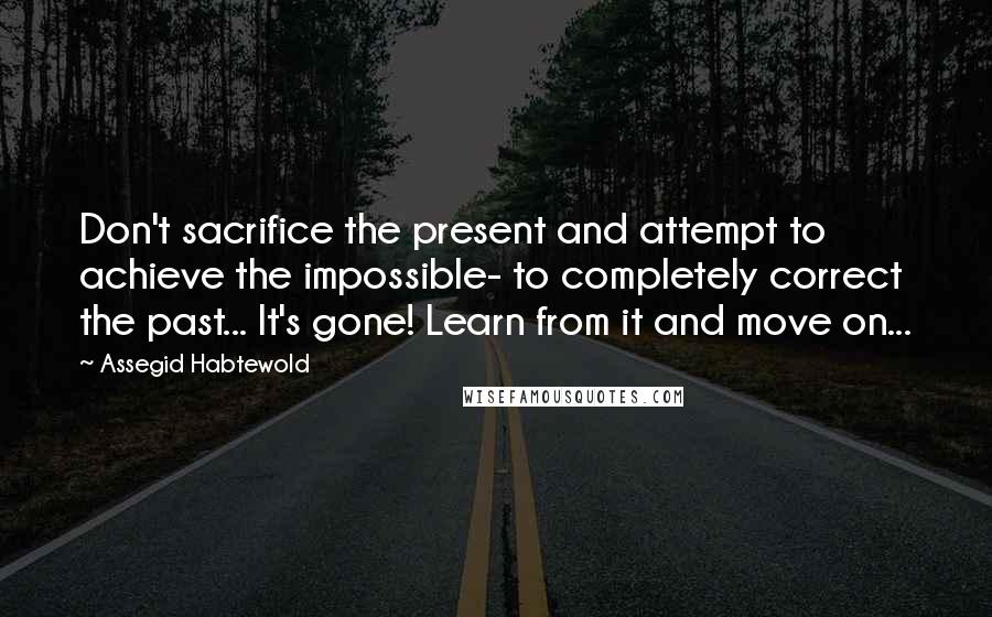 Assegid Habtewold Quotes: Don't sacrifice the present and attempt to achieve the impossible- to completely correct the past... It's gone! Learn from it and move on...