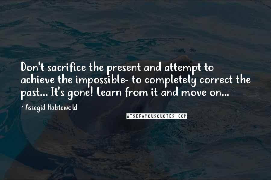 Assegid Habtewold Quotes: Don't sacrifice the present and attempt to achieve the impossible- to completely correct the past... It's gone! Learn from it and move on...