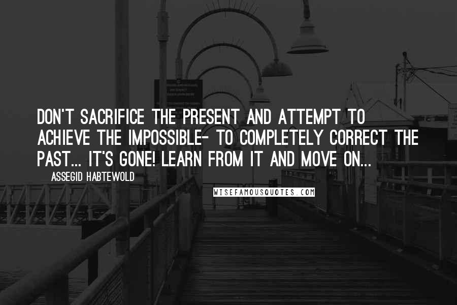 Assegid Habtewold Quotes: Don't sacrifice the present and attempt to achieve the impossible- to completely correct the past... It's gone! Learn from it and move on...