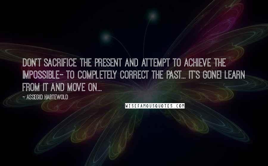 Assegid Habtewold Quotes: Don't sacrifice the present and attempt to achieve the impossible- to completely correct the past... It's gone! Learn from it and move on...