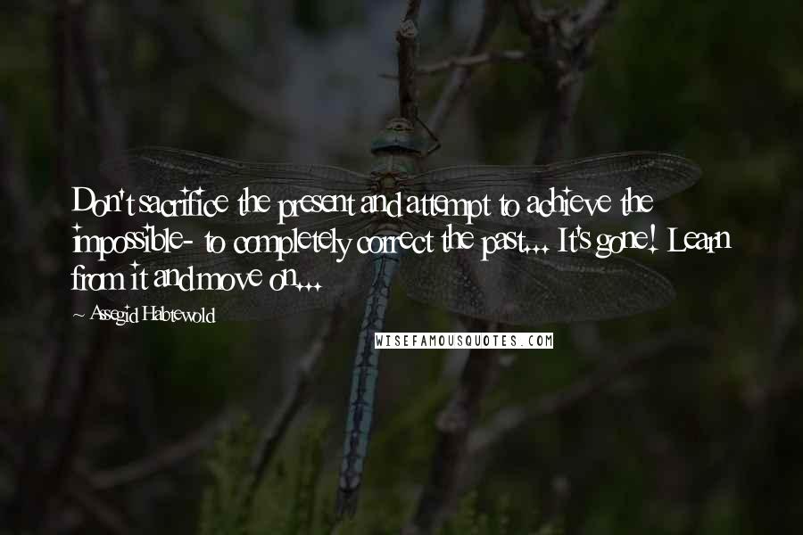 Assegid Habtewold Quotes: Don't sacrifice the present and attempt to achieve the impossible- to completely correct the past... It's gone! Learn from it and move on...