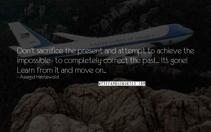 Assegid Habtewold Quotes: Don't sacrifice the present and attempt to achieve the impossible- to completely correct the past... It's gone! Learn from it and move on...