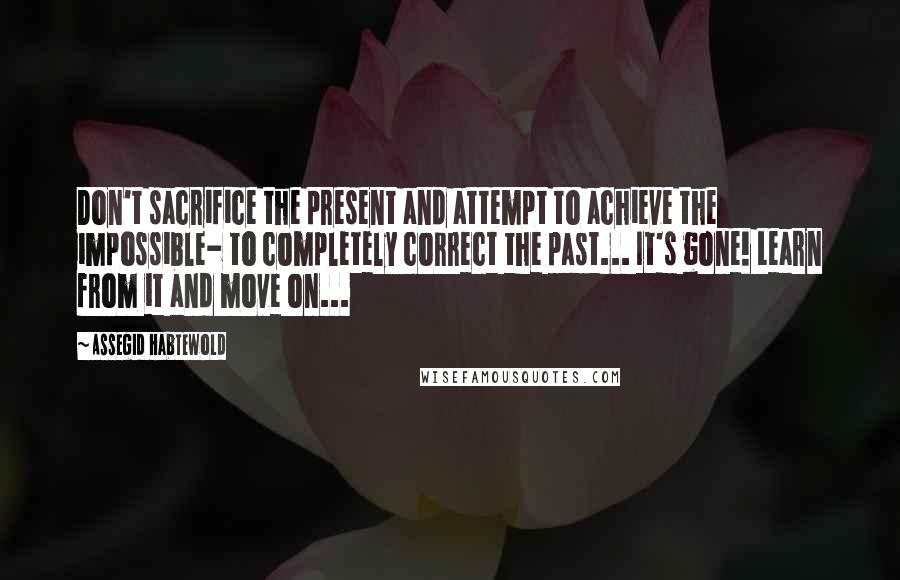 Assegid Habtewold Quotes: Don't sacrifice the present and attempt to achieve the impossible- to completely correct the past... It's gone! Learn from it and move on...