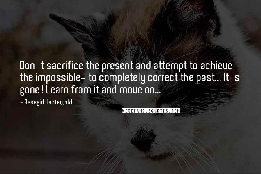 Assegid Habtewold Quotes: Don't sacrifice the present and attempt to achieve the impossible- to completely correct the past... It's gone! Learn from it and move on...