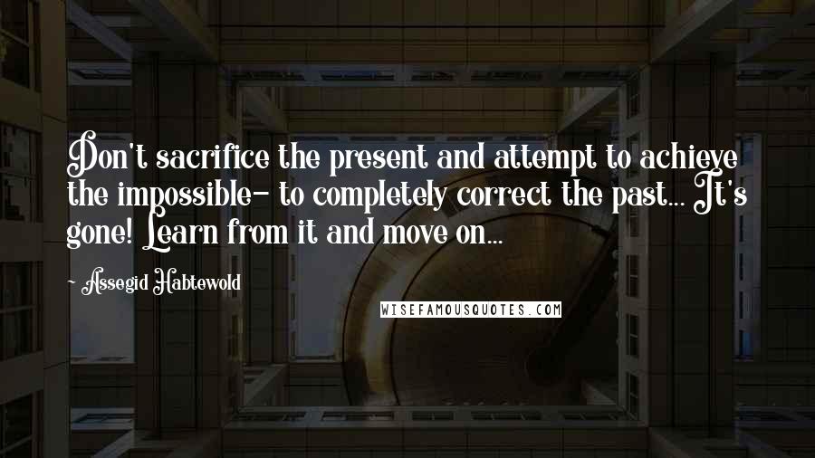 Assegid Habtewold Quotes: Don't sacrifice the present and attempt to achieve the impossible- to completely correct the past... It's gone! Learn from it and move on...