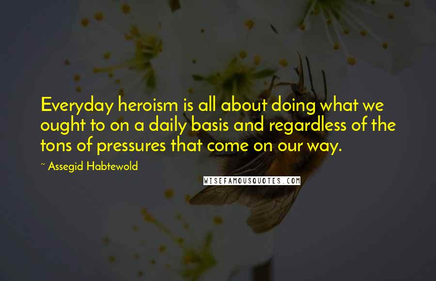 Assegid Habtewold Quotes: Everyday heroism is all about doing what we ought to on a daily basis and regardless of the tons of pressures that come on our way.