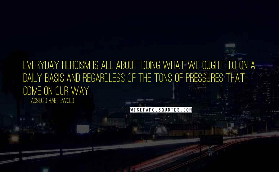 Assegid Habtewold Quotes: Everyday heroism is all about doing what we ought to on a daily basis and regardless of the tons of pressures that come on our way.
