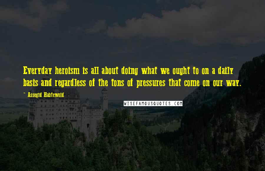 Assegid Habtewold Quotes: Everyday heroism is all about doing what we ought to on a daily basis and regardless of the tons of pressures that come on our way.