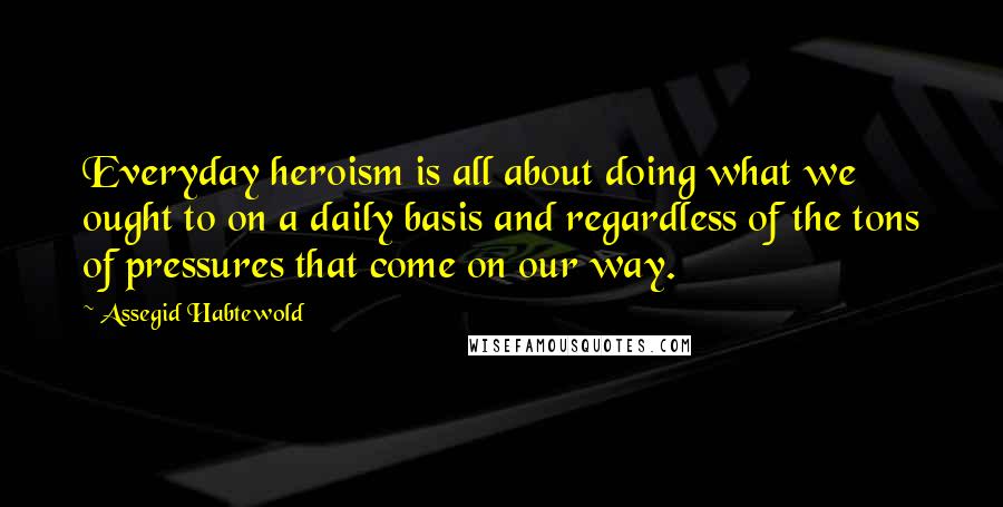 Assegid Habtewold Quotes: Everyday heroism is all about doing what we ought to on a daily basis and regardless of the tons of pressures that come on our way.