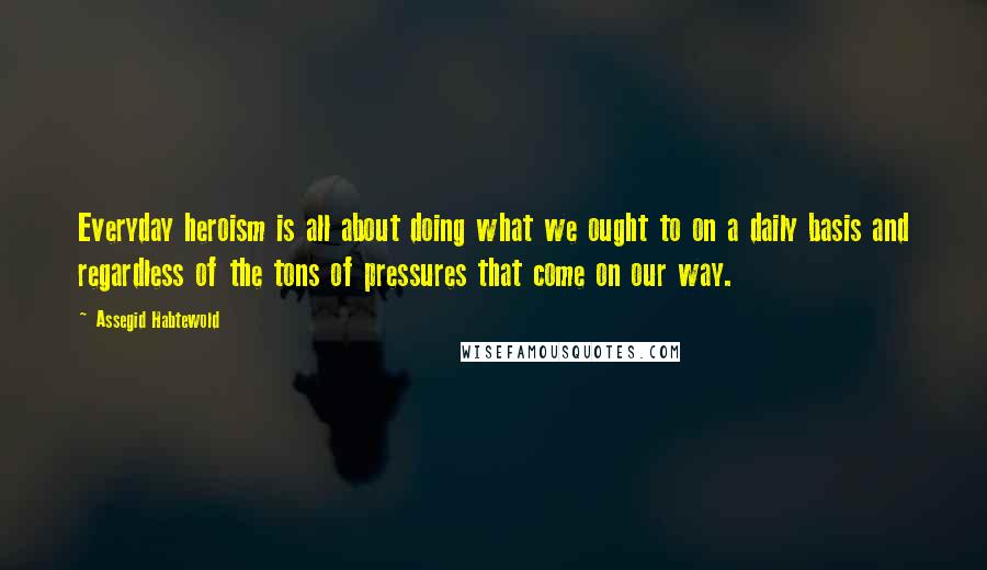 Assegid Habtewold Quotes: Everyday heroism is all about doing what we ought to on a daily basis and regardless of the tons of pressures that come on our way.