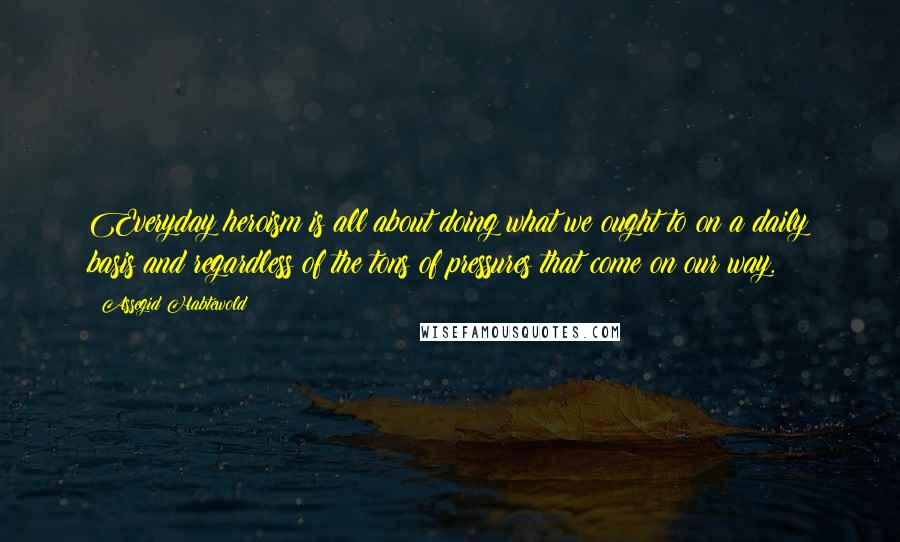 Assegid Habtewold Quotes: Everyday heroism is all about doing what we ought to on a daily basis and regardless of the tons of pressures that come on our way.