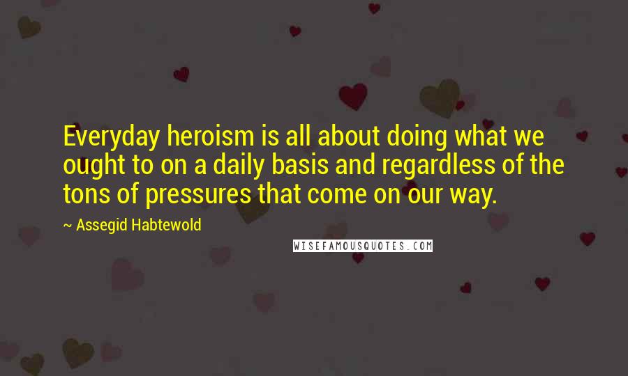 Assegid Habtewold Quotes: Everyday heroism is all about doing what we ought to on a daily basis and regardless of the tons of pressures that come on our way.