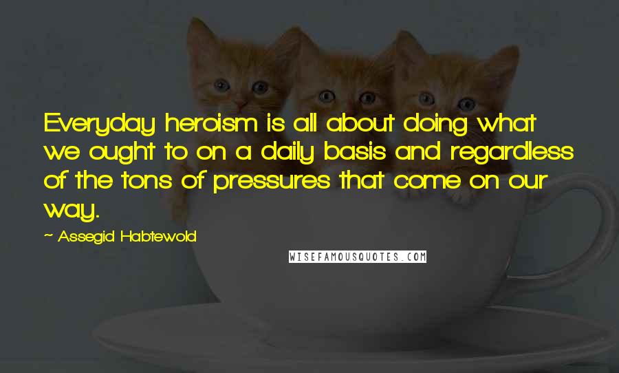 Assegid Habtewold Quotes: Everyday heroism is all about doing what we ought to on a daily basis and regardless of the tons of pressures that come on our way.