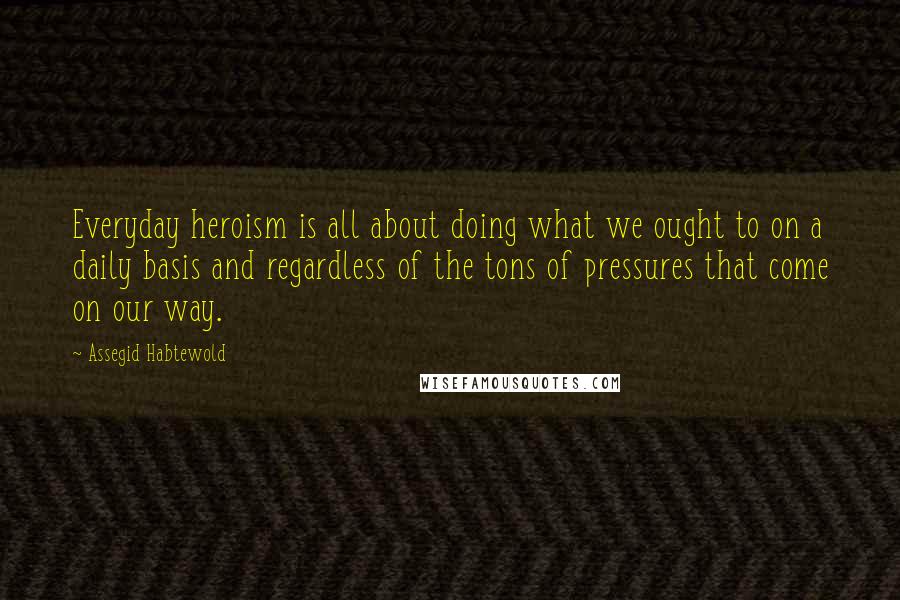Assegid Habtewold Quotes: Everyday heroism is all about doing what we ought to on a daily basis and regardless of the tons of pressures that come on our way.