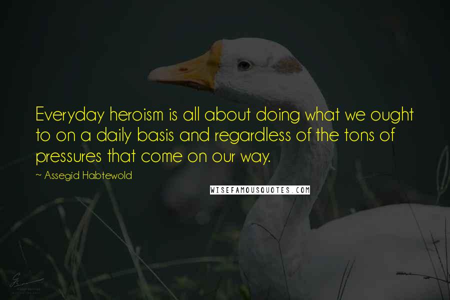 Assegid Habtewold Quotes: Everyday heroism is all about doing what we ought to on a daily basis and regardless of the tons of pressures that come on our way.