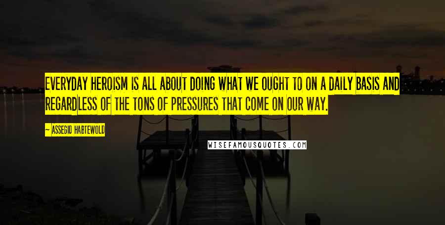 Assegid Habtewold Quotes: Everyday heroism is all about doing what we ought to on a daily basis and regardless of the tons of pressures that come on our way.