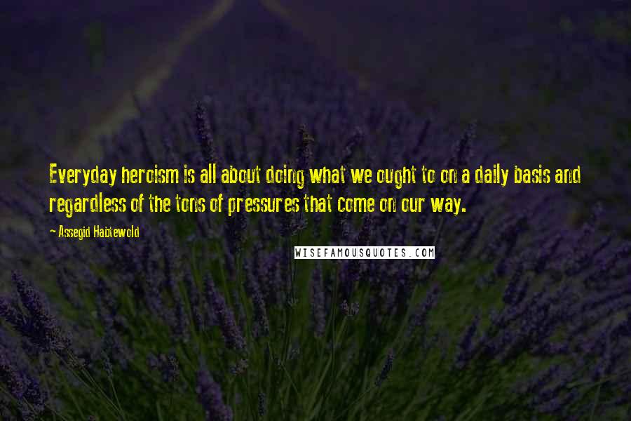 Assegid Habtewold Quotes: Everyday heroism is all about doing what we ought to on a daily basis and regardless of the tons of pressures that come on our way.