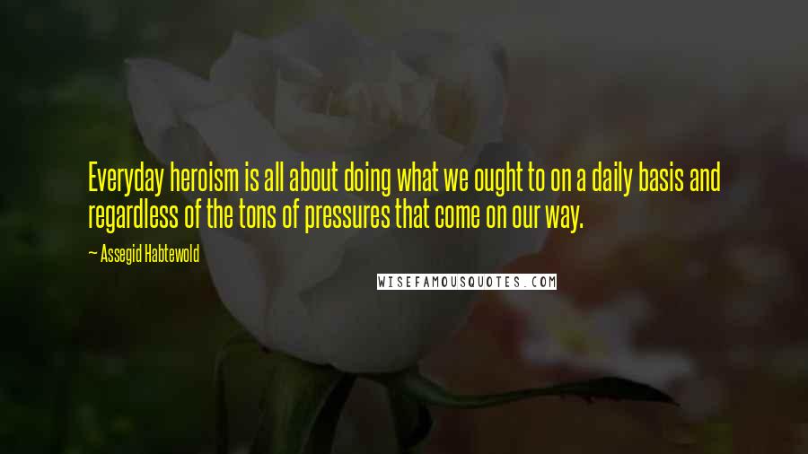 Assegid Habtewold Quotes: Everyday heroism is all about doing what we ought to on a daily basis and regardless of the tons of pressures that come on our way.